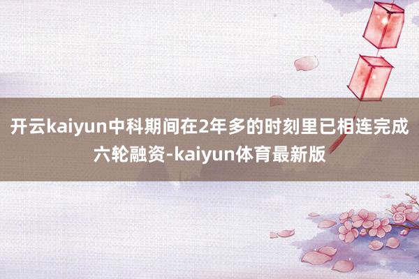 开云kaiyun中科期间在2年多的时刻里已相连完成六轮融资-kaiyun体育最新版