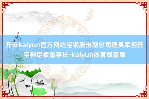 开云kaiyun官方网站　　宝钢股份副总司理吴军担任宝神铝板董事长-kaiyun体育最新版