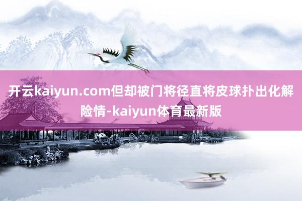 开云kaiyun.com但却被门将径直将皮球扑出化解险情-kaiyun体育最新版