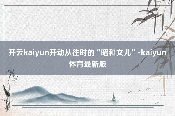 开云kaiyun开动从往时的“昭和女儿”-kaiyun体育最新版