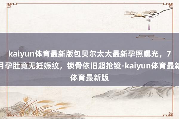 kaiyun体育最新版包贝尔太太最新孕照曝光，7个月孕肚竟无妊娠纹，锁骨依旧超抢镜-kaiyun体育最新版
