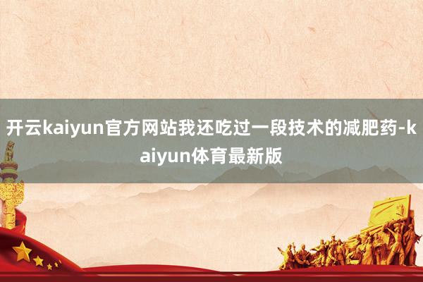 开云kaiyun官方网站我还吃过一段技术的减肥药-kaiyun体育最新版