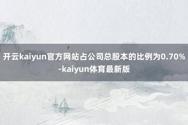 开云kaiyun官方网站占公司总股本的比例为0.70%-kaiyun体育最新版