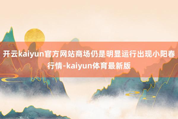 开云kaiyun官方网站商场仍是明显运行出现小阳春行情-kaiyun体育最新版