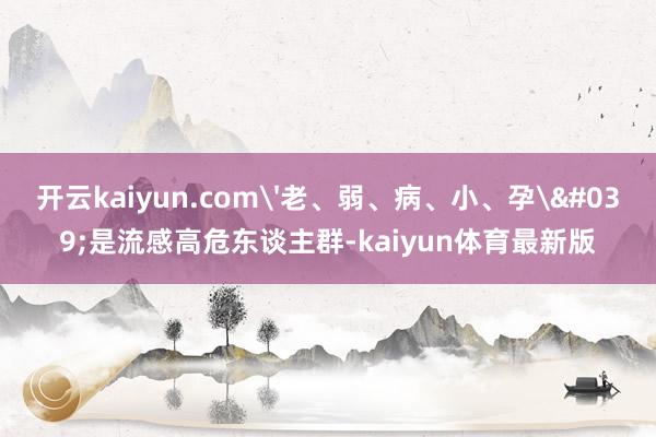 开云kaiyun.com'老、弱、病、小、孕'是流感高危东谈主群-kaiyun体育最新版