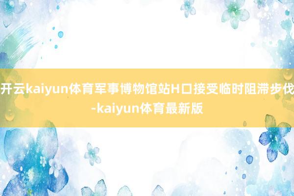 开云kaiyun体育军事博物馆站H口接受临时阻滞步伐-kaiyun体育最新版