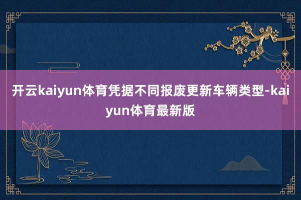 开云kaiyun体育凭据不同报废更新车辆类型-kaiyun体育最新版