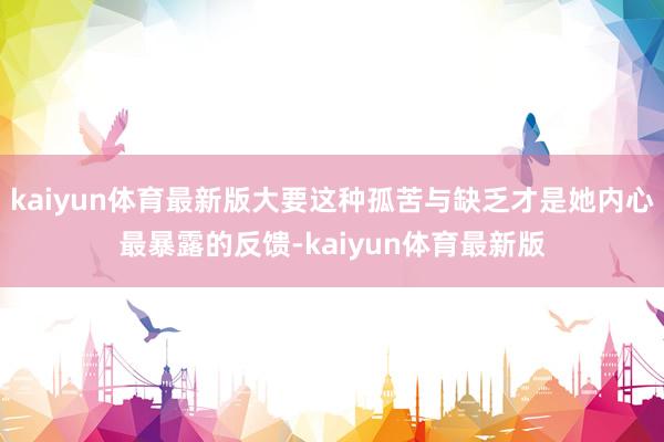 kaiyun体育最新版大要这种孤苦与缺乏才是她内心最暴露的反馈-kaiyun体育最新版