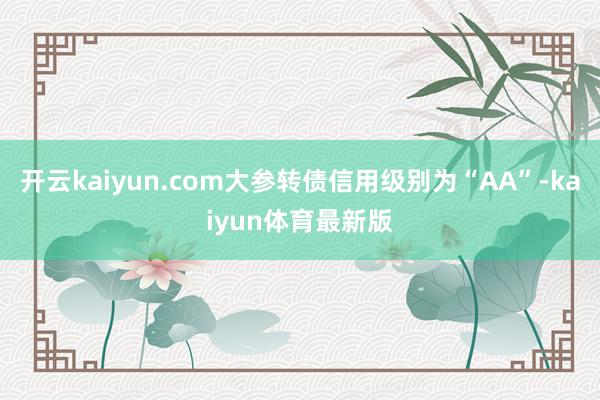 开云kaiyun.com大参转债信用级别为“AA”-kaiyun体育最新版