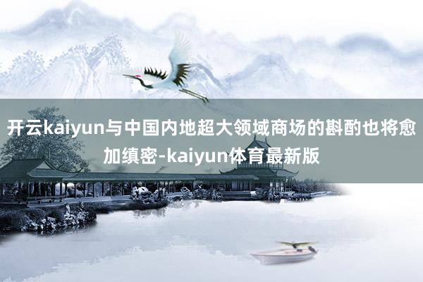 开云kaiyun与中国内地超大领域商场的斟酌也将愈加缜密-kaiyun体育最新版