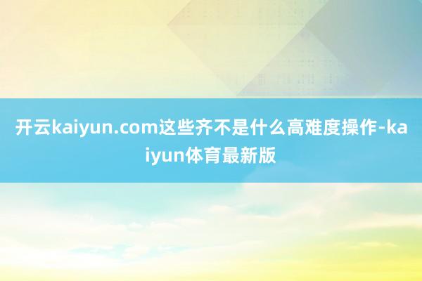 开云kaiyun.com这些齐不是什么高难度操作-kaiyun体育最新版