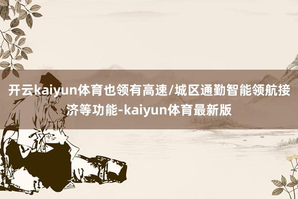 开云kaiyun体育也领有高速/城区通勤智能领航接济等功能-kaiyun体育最新版