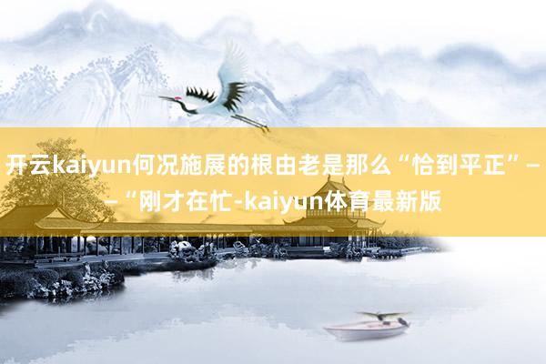 开云kaiyun何况施展的根由老是那么“恰到平正”——“刚才在忙-kaiyun体育最新版
