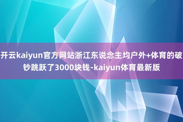 开云kaiyun官方网站浙江东说念主均户外+体育的破钞跳跃了3000块钱-kaiyun体育最新版