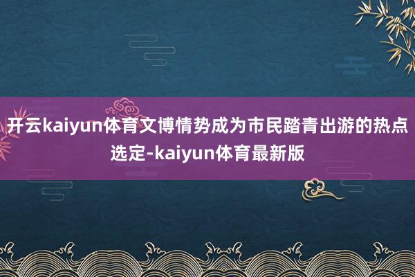 开云kaiyun体育文博情势成为市民踏青出游的热点选定-kaiyun体育最新版