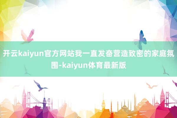 开云kaiyun官方网站我一直发奋营造致密的家庭氛围-kaiyun体育最新版