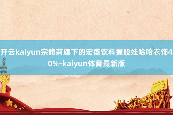 开云kaiyun宗馥莉旗下的宏盛饮料握股娃哈哈衣饰40%-kaiyun体育最新版