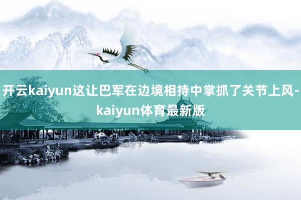 开云kaiyun这让巴军在边境相持中掌抓了关节上风-kaiyun体育最新版