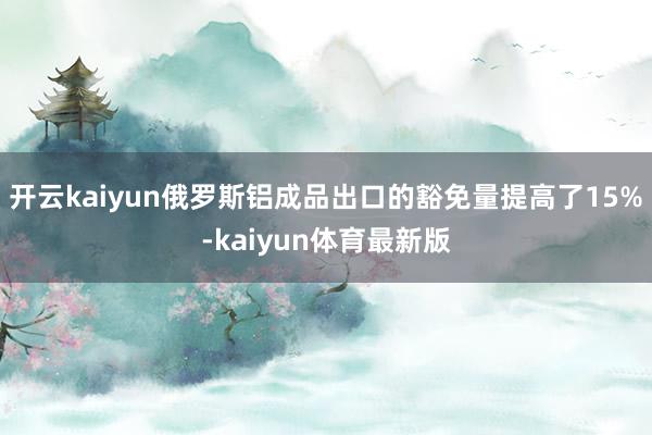 开云kaiyun俄罗斯铝成品出口的豁免量提高了15%-kaiyun体育最新版