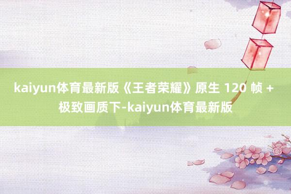 kaiyun体育最新版《王者荣耀》原生 120 帧 + 极致画质下-kaiyun体育最新版