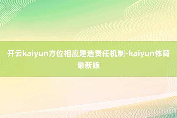 开云kaiyun方位相应建造责任机制-kaiyun体育最新版