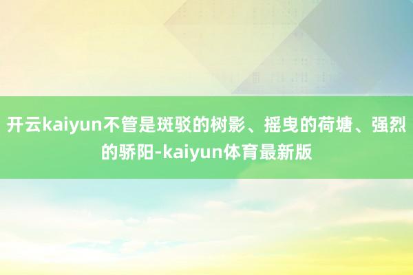 开云kaiyun不管是斑驳的树影、摇曳的荷塘、强烈的骄阳-kaiyun体育最新版