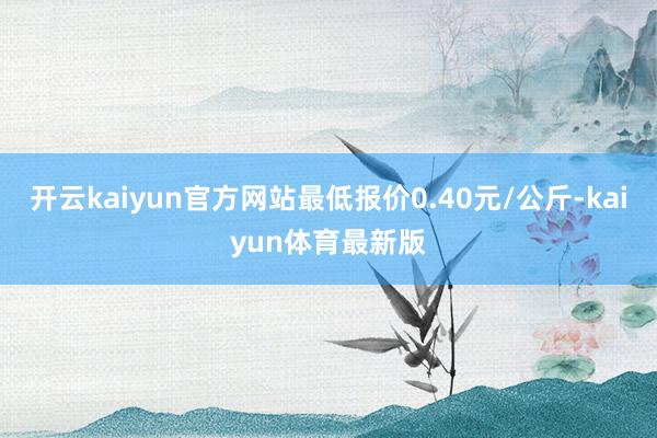 开云kaiyun官方网站最低报价0.40元/公斤-kaiyun体育最新版
