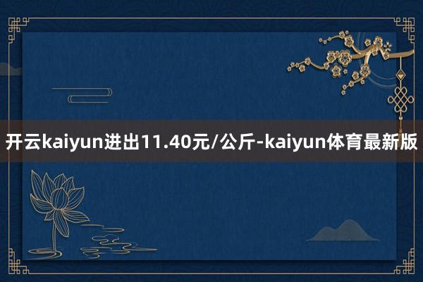 开云kaiyun进出11.40元/公斤-kaiyun体育最新版