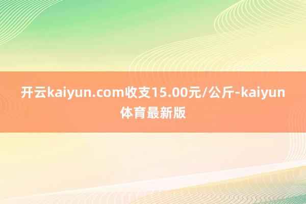 开云kaiyun.com收支15.00元/公斤-kaiyun体育最新版