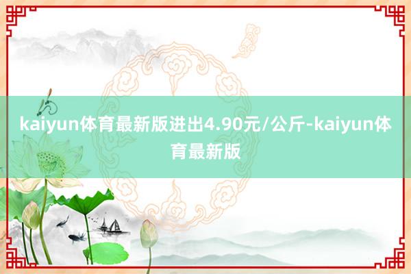 kaiyun体育最新版进出4.90元/公斤-kaiyun体育最新版