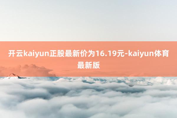 开云kaiyun正股最新价为16.19元-kaiyun体育最新版