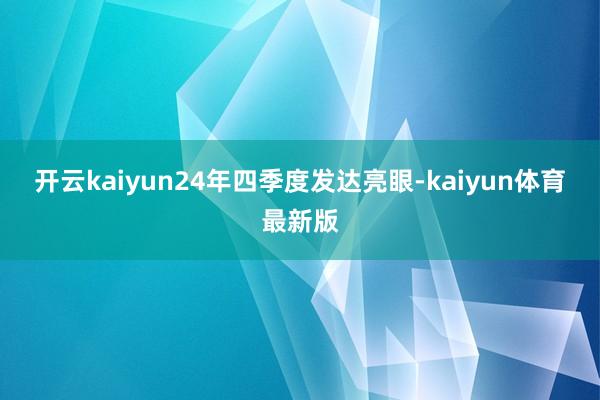 开云kaiyun　　24年四季度发达亮眼-kaiyun体育最新版