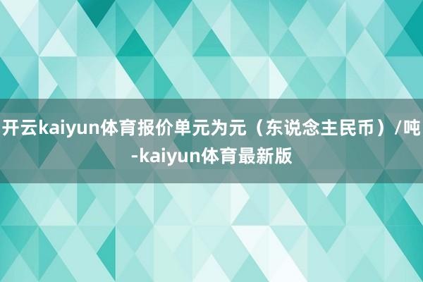 开云kaiyun体育报价单元为元（东说念主民币）/吨-kaiyun体育最新版