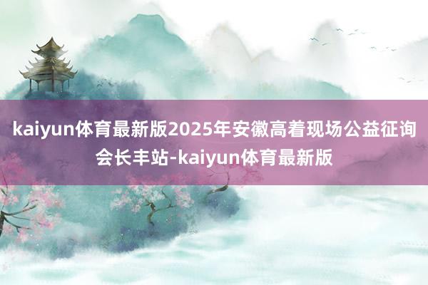 kaiyun体育最新版2025年安徽高着现场公益征询会长丰站-kaiyun体育最新版