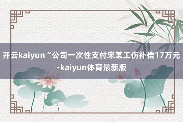 开云kaiyun“公司一次性支付宋某工伤补偿17万元-kaiyun体育最新版
