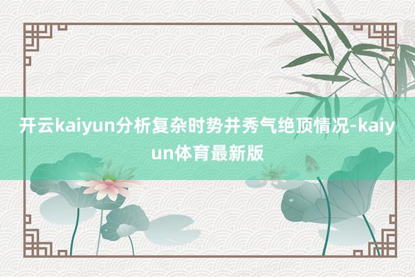 开云kaiyun分析复杂时势并秀气绝顶情况-kaiyun体育最新版