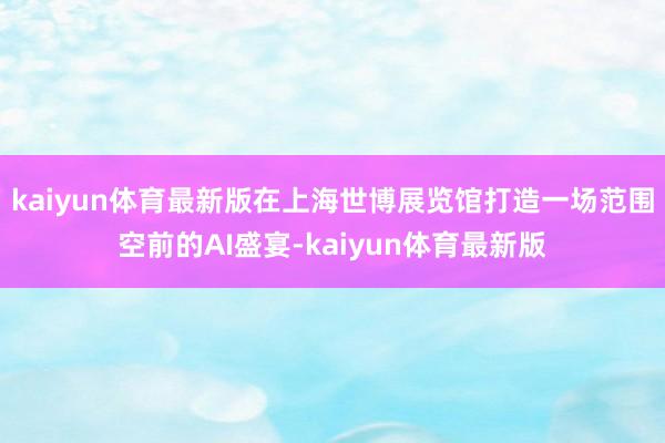 kaiyun体育最新版在上海世博展览馆打造一场范围空前的AI盛宴-kaiyun体育最新版