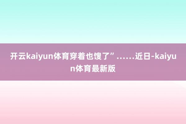 开云kaiyun体育穿着也馊了”……近日-kaiyun体育最新版