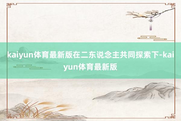 kaiyun体育最新版在二东说念主共同探索下-kaiyun体育最新版