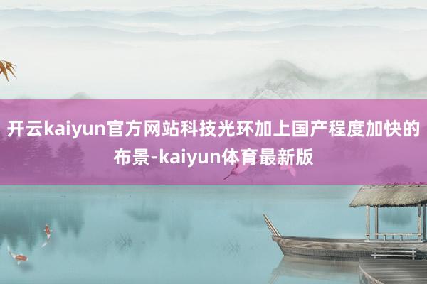 开云kaiyun官方网站科技光环加上国产程度加快的布景-kaiyun体育最新版