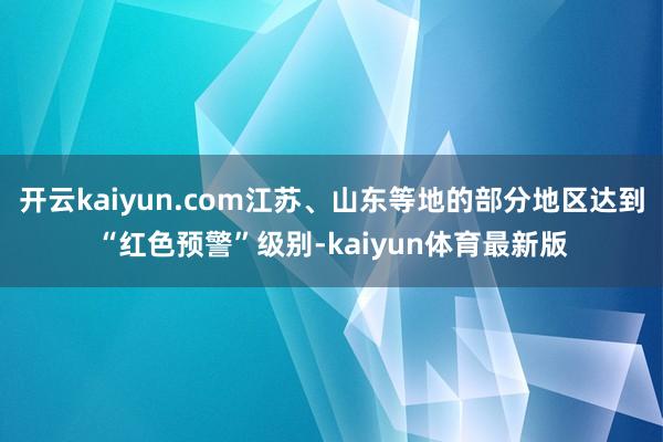 开云kaiyun.com江苏、山东等地的部分地区达到“红色预警”级别-kaiyun体育最新版