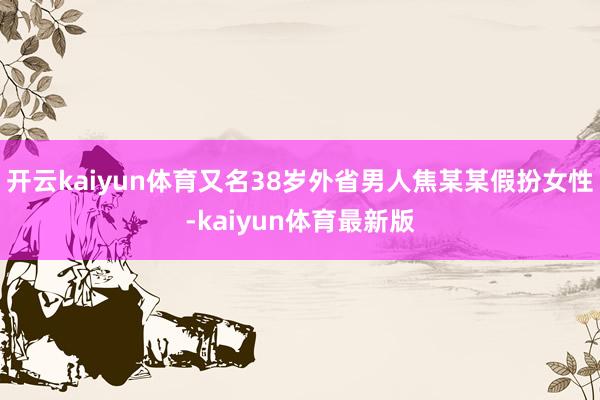 开云kaiyun体育又名38岁外省男人焦某某假扮女性-kaiyun体育最新版