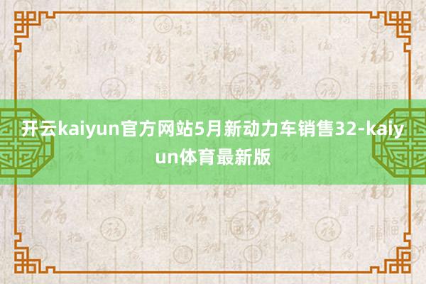 开云kaiyun官方网站5月新动力车销售32-kaiyun体育最新版