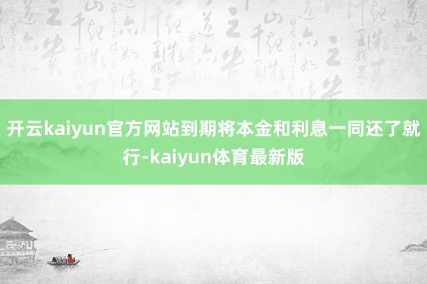 开云kaiyun官方网站到期将本金和利息一同还了就行-kaiyun体育最新版