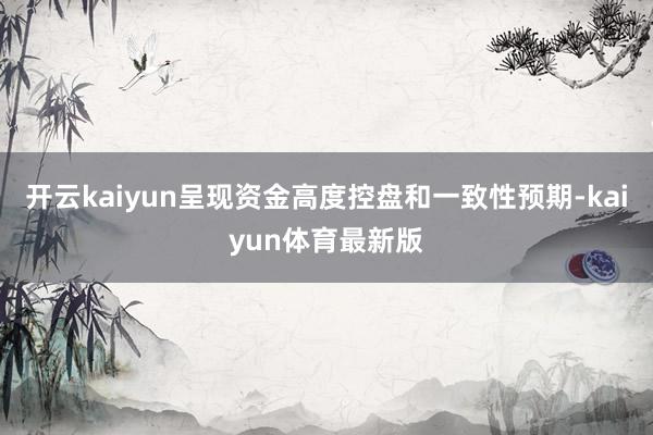 开云kaiyun呈现资金高度控盘和一致性预期-kaiyun体育最新版