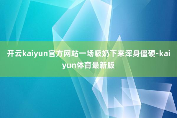 开云kaiyun官方网站一场吸奶下来浑身僵硬-kaiyun体育最新版