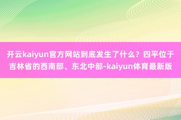 开云kaiyun官方网站到底发生了什么？四平位于吉林省的西南部、东北中部-kaiyun体育最新版