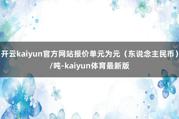 开云kaiyun官方网站报价单元为元（东说念主民币）/吨-kaiyun体育最新版