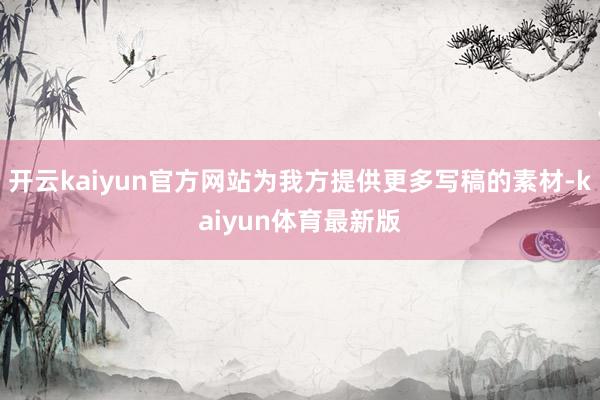 开云kaiyun官方网站为我方提供更多写稿的素材-kaiyun体育最新版