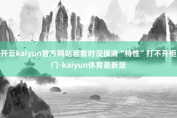开云kaiyun官方网站若暂时没摸清“特性”打不开柜门-kaiyun体育最新版
